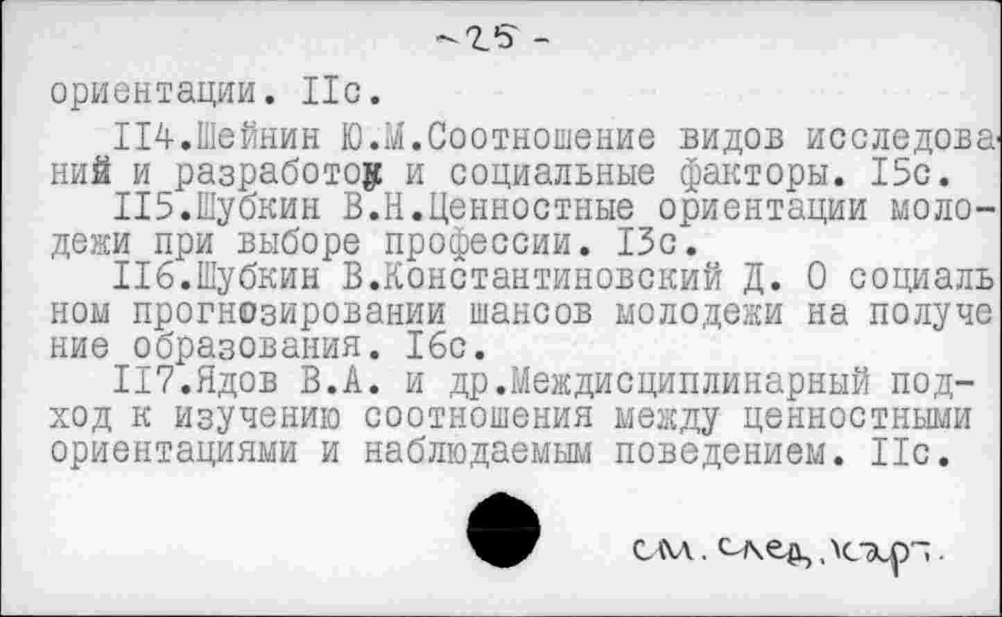 ﻿ориентации. Ис.
114.	Шейнин Ю.М.Соотношение видов исследова^ ний и разработок и социальные факторы. 15с.
115.	Шубкин В.Н.Ценностные ориентации молодежи при выборе профессии. 15с.
116.	Шубкин В.Константиновский Д. О социаль ном прогнозировании шансов молодежи на получе ние образования. 16с.
П7.Ядов В.А. и др.Междисциплинарный подход к изучению соотношения между ценностными ориентациями и наблюдаемым поведением. 11с.
см. след,,\схр~.